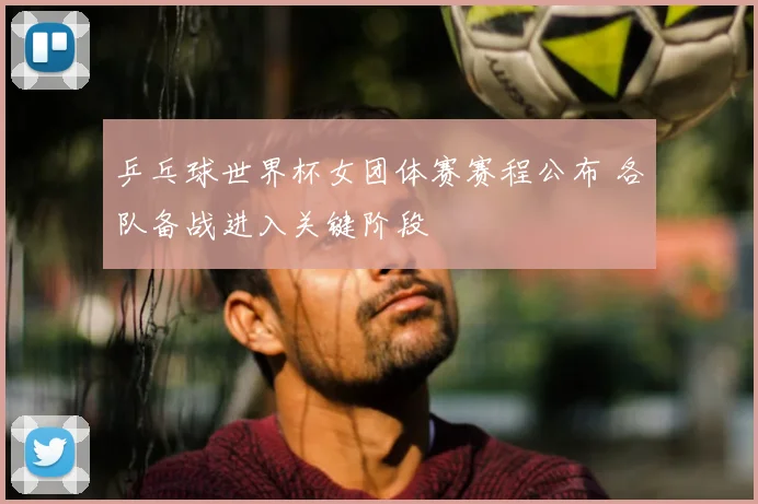 乒乓球世界杯女团体赛赛程公布 各队备战进入关键阶段