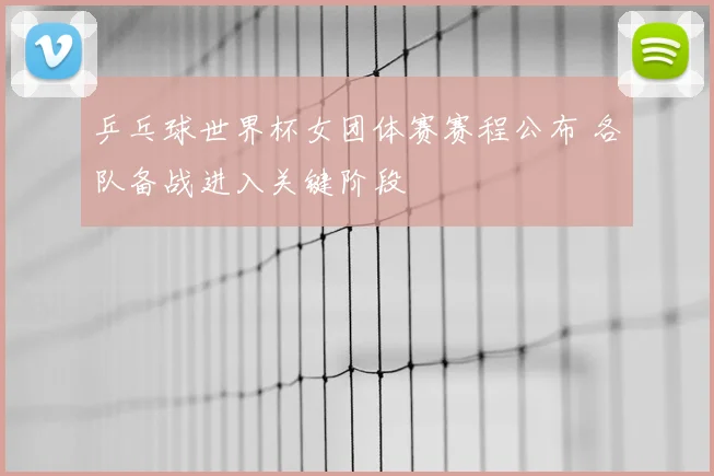 乒乓球世界杯女团体赛赛程公布 各队备战进入关键阶段