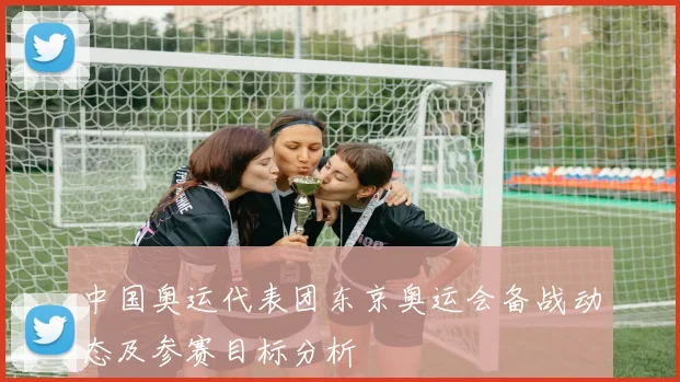 中国奥运代表团东京奥运会备战动态及参赛目标分析