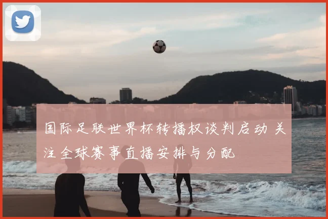 国际足联世界杯转播权谈判启动 关注全球赛事直播安排与分配