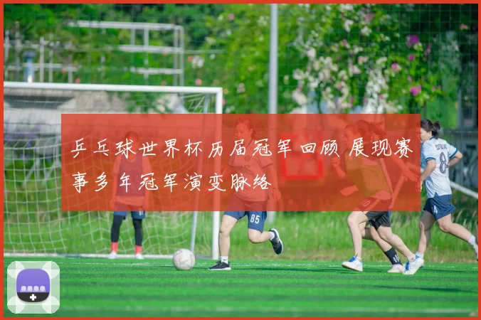 乒乓球世界杯历届冠军回顾 展现赛事多年冠军演变脉络