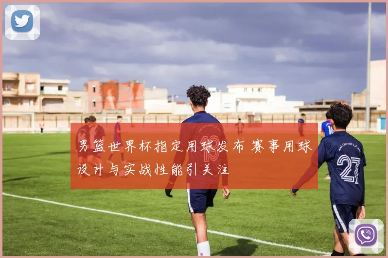 男篮世界杯指定用球发布 赛事用球设计与实战性能引关注
