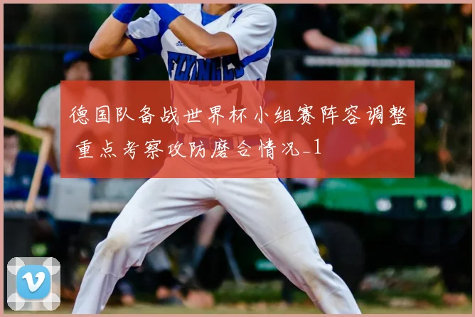 德国队备战世界杯小组赛阵容调整 重点考察攻防磨合情况_1