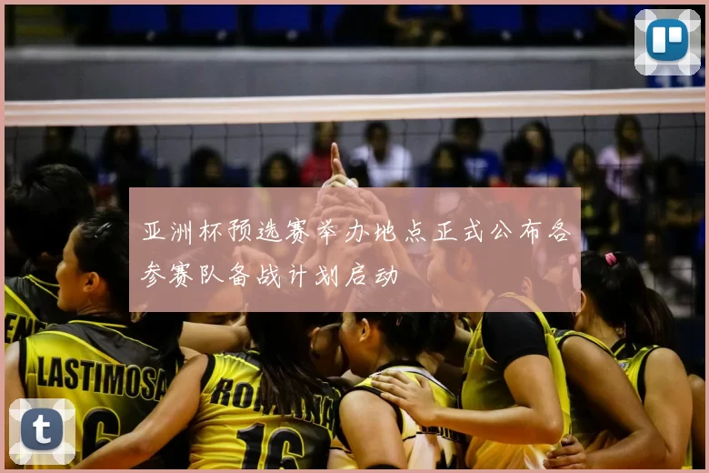 亚洲杯预选赛举办地点正式公布各参赛队备战计划启动