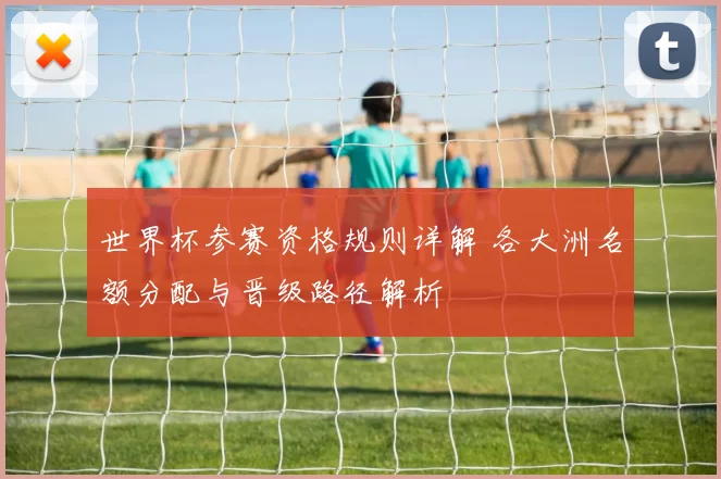 世界杯参赛资格规则详解 各大洲名额分配与晋级路径解析