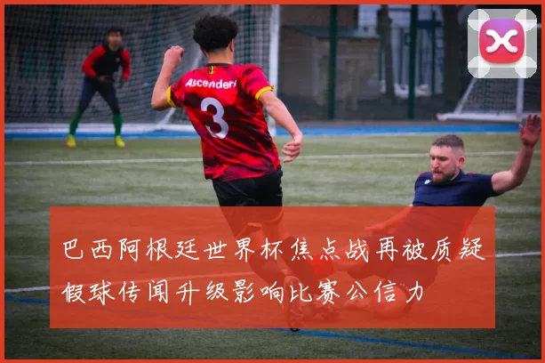 巴西阿根廷世界杯焦点战再被质疑假球传闻升级影响比赛公信力
