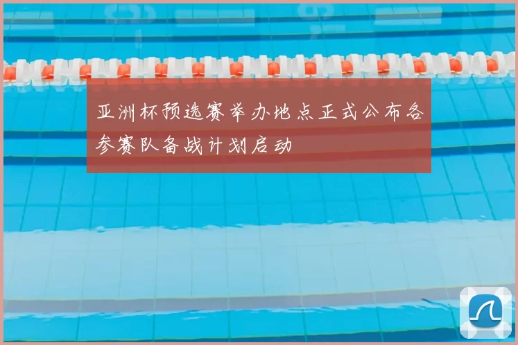 亚洲杯预选赛举办地点正式公布各参赛队备战计划启动