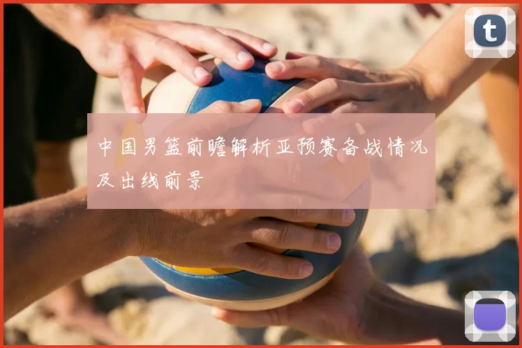 中国男篮前瞻解析亚预赛备战情况及出线前景