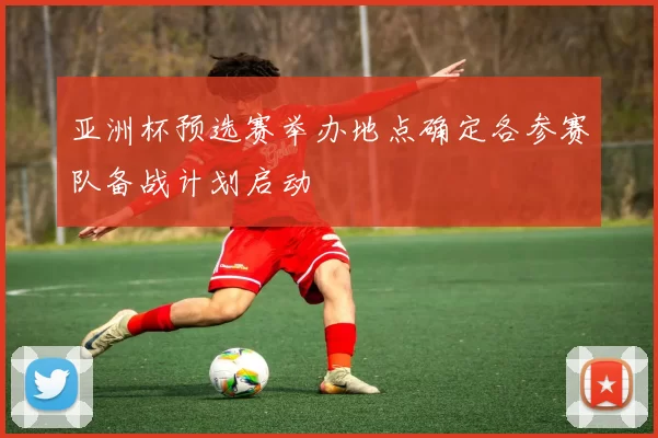 亚洲杯预选赛举办地点确定各参赛队备战计划启动