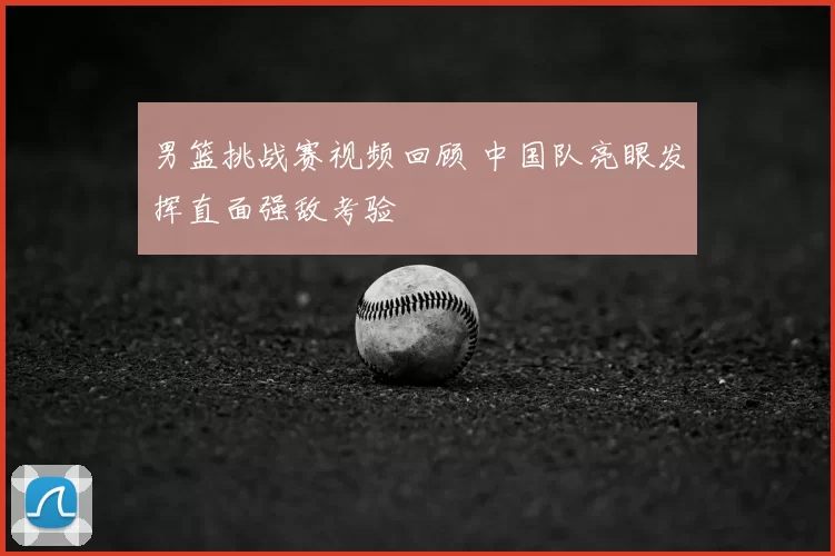 男篮挑战赛视频回顾 中国队亮眼发挥直面强敌考验