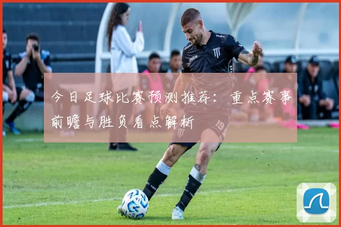 今日足球比赛预测推荐：重点赛事前瞻与胜负看点解析