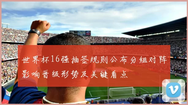 世界杯16强抽签规则公布分组对阵影响晋级形势及关键看点