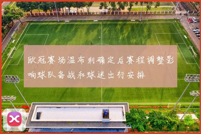欧冠赛场温布利确定后赛程调整影响球队备战和球迷出行安排