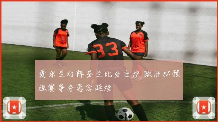 爱尔兰对阵芬兰比分出炉 欧洲杯预选赛争夺悬念延续