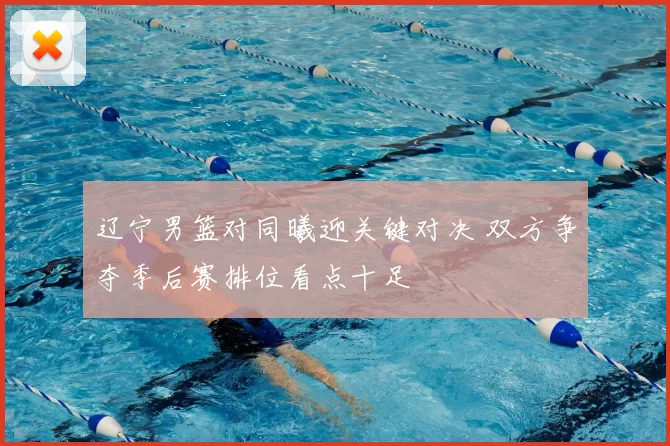 辽宁男篮对同曦迎关键对决 双方争夺季后赛排位看点十足