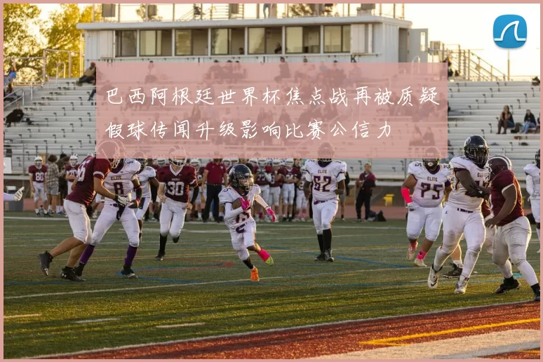 巴西阿根廷世界杯焦点战再被质疑假球传闻升级影响比赛公信力