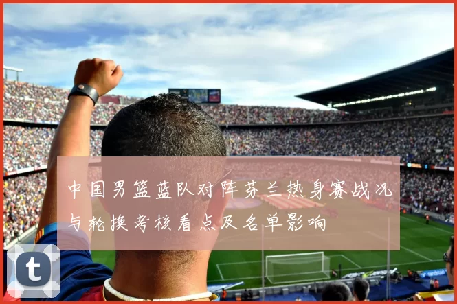 中国男篮蓝队对阵芬兰热身赛战况与轮换考核看点及名单影响