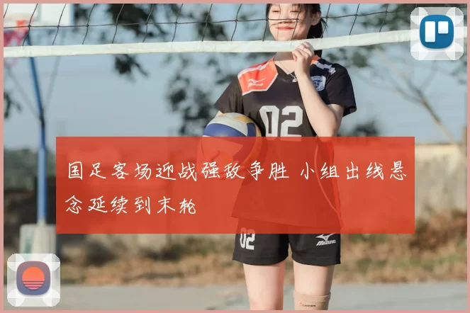国足客场迎战强敌争胜 小组出线悬念延续到末轮