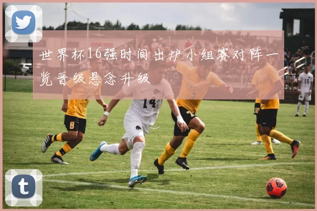 世界杯16强时间出炉小组赛对阵一览晋级悬念升级