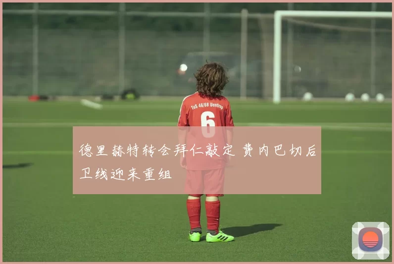 德里赫特转会拜仁敲定 费内巴切后卫线迎来重组