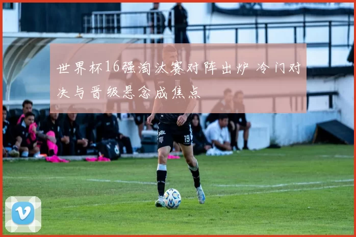 世界杯16强淘汰赛对阵出炉 冷门对决与晋级悬念成焦点