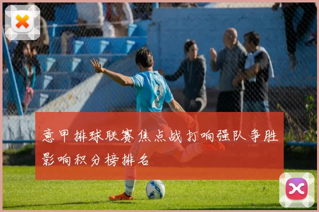 意甲排球联赛焦点战打响强队争胜影响积分榜排名