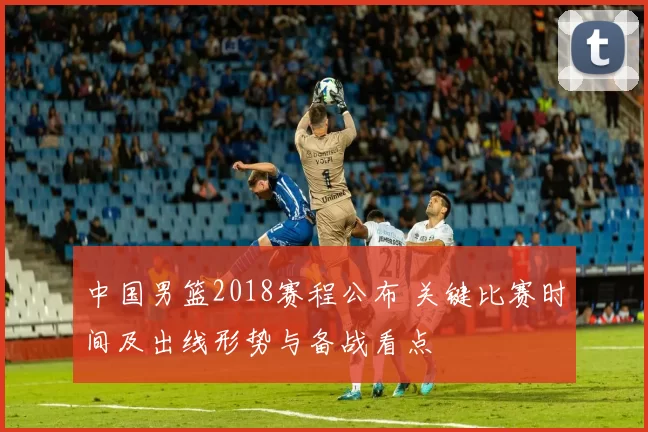 中国男篮2018赛程公布 关键比赛时间及出线形势与备战看点