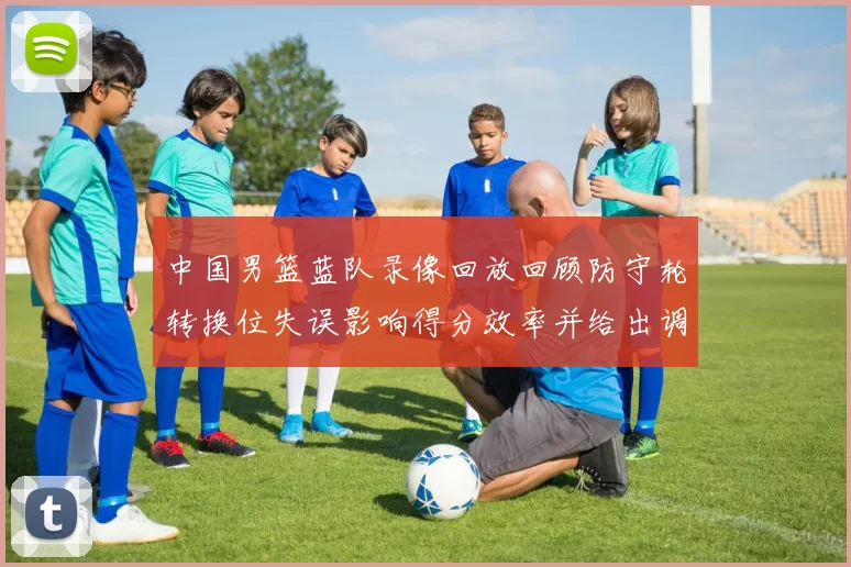 中国男篮蓝队录像回放回顾防守轮转换位失误影响得分效率并给出调整点