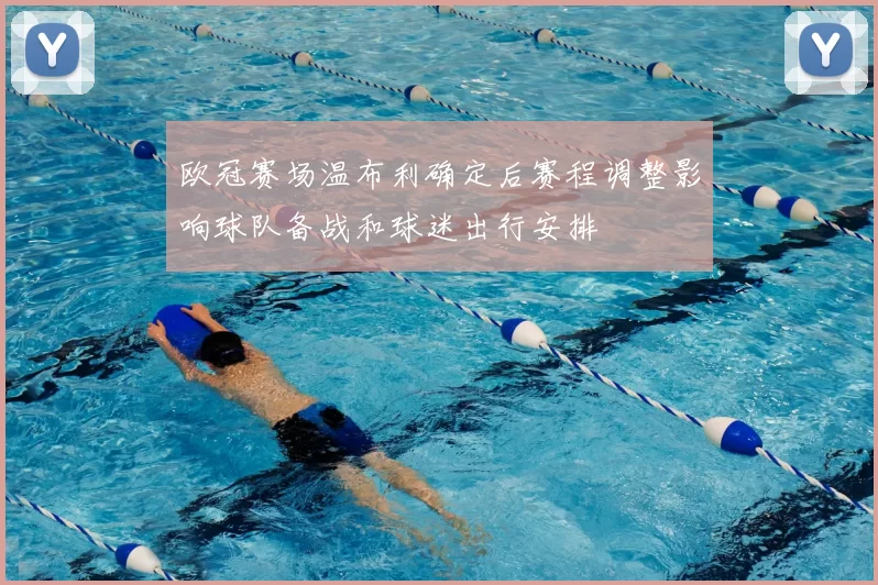 欧冠赛场温布利确定后赛程调整影响球队备战和球迷出行安排