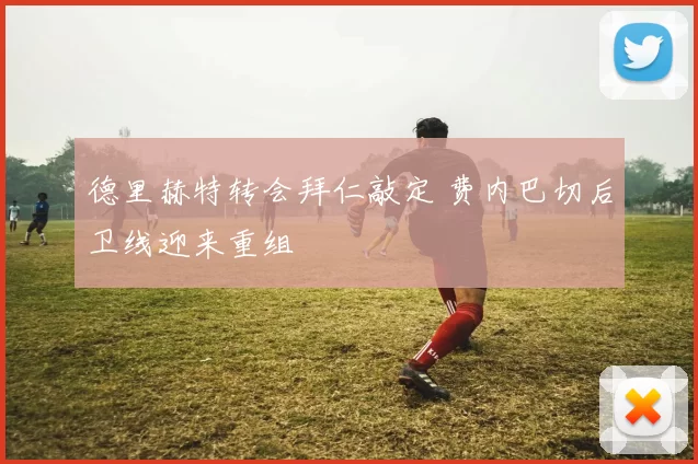 德里赫特转会拜仁敲定 费内巴切后卫线迎来重组