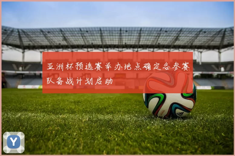 亚洲杯预选赛举办地点确定各参赛队备战计划启动