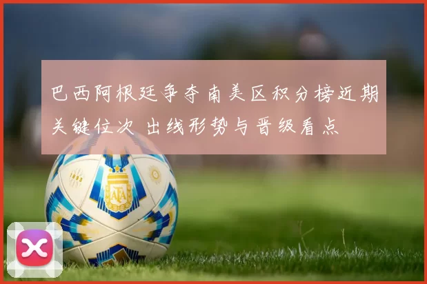 巴西阿根廷争夺南美区积分榜近期关键位次 出线形势与晋级看点