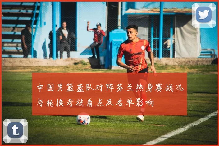 中国男篮蓝队对阵芬兰热身赛战况与轮换考核看点及名单影响