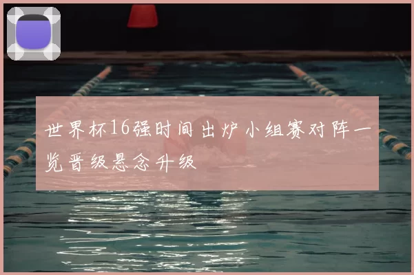 世界杯16强时间出炉小组赛对阵一览晋级悬念升级