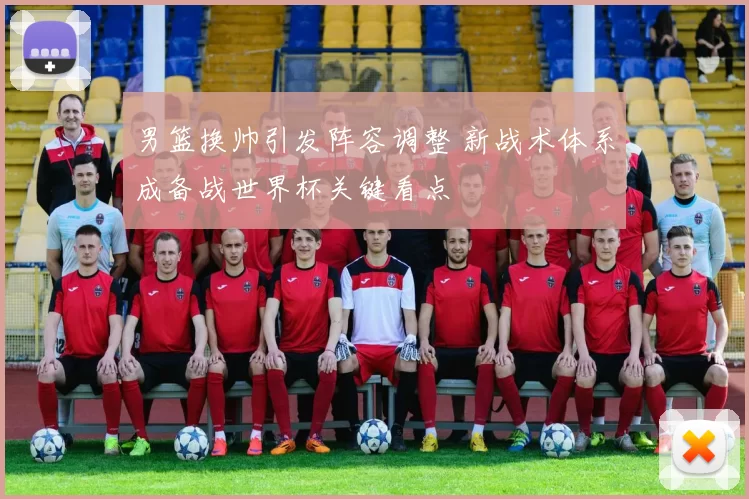 男篮换帅引发阵容调整 新战术体系成备战世界杯关键看点
