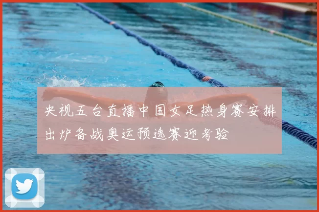 央视五台直播中国女足热身赛安排出炉备战奥运预选赛迎考验