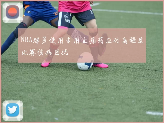 NBA球员使用专用止痛药应对高强度比赛伤病困扰