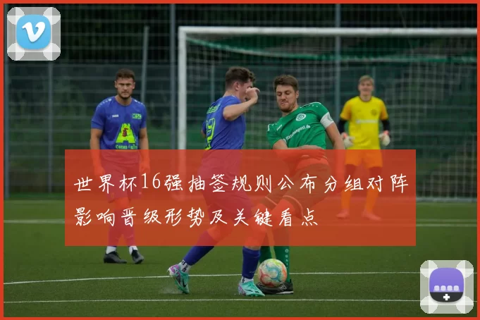 世界杯16强抽签规则公布分组对阵影响晋级形势及关键看点