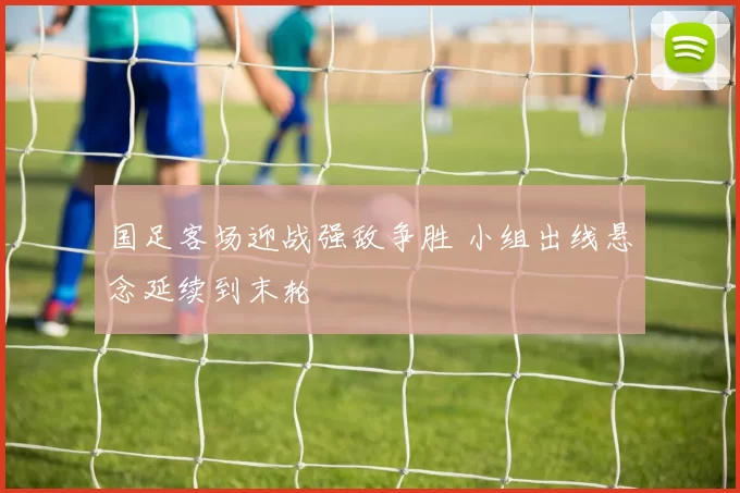 国足客场迎战强敌争胜 小组出线悬念延续到末轮