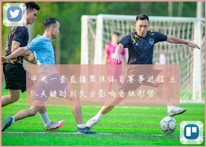中央一套直播聚焦体育赛事进程 主队关键时刻失分影响晋级形势