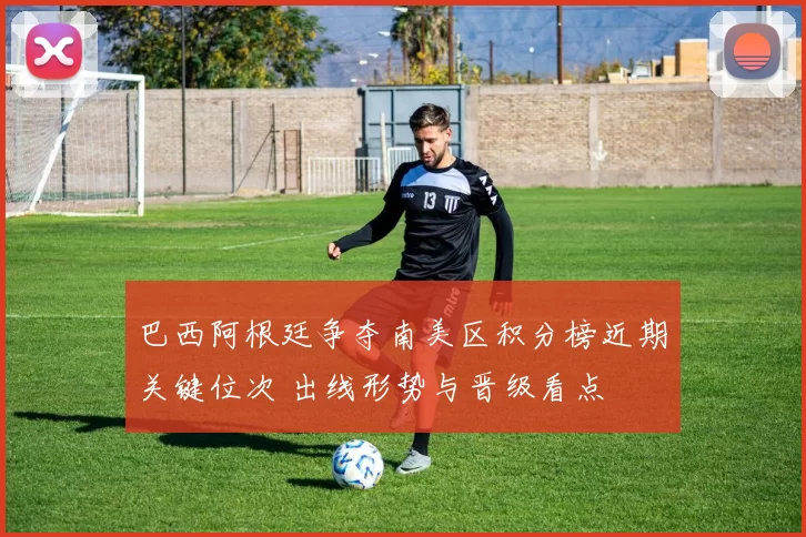 巴西阿根廷争夺南美区积分榜近期关键位次 出线形势与晋级看点
