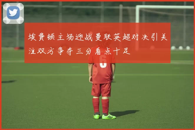 埃费顿主场迎战曼联英超对决引关注双方争夺三分看点十足