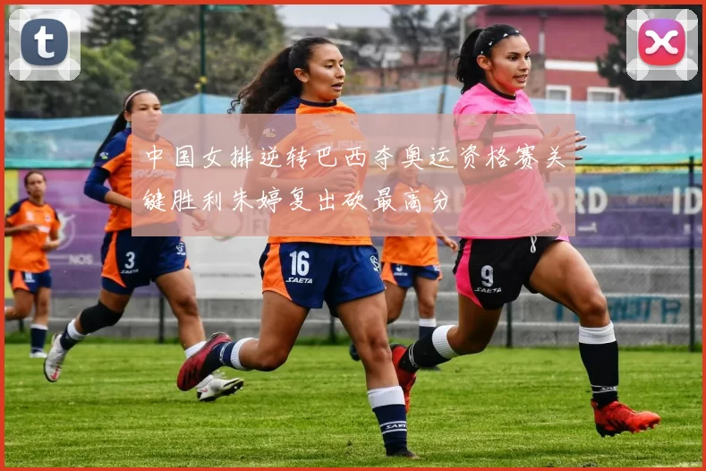中国女排逆转巴西夺奥运资格赛关键胜利朱婷复出砍最高分