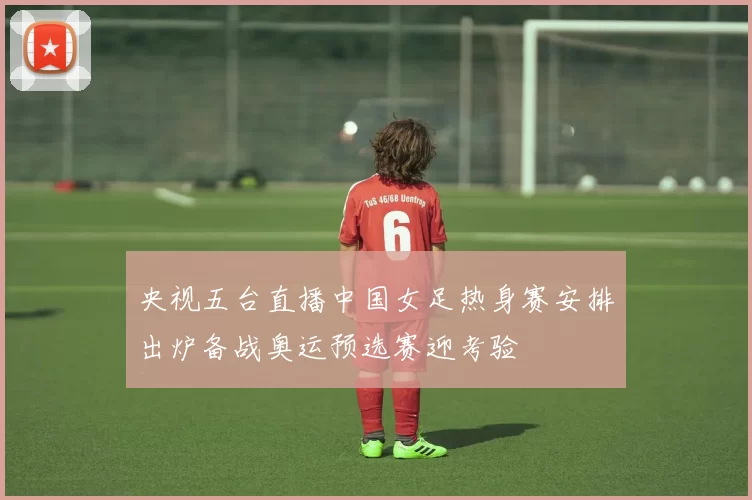 央视五台直播中国女足热身赛安排出炉备战奥运预选赛迎考验