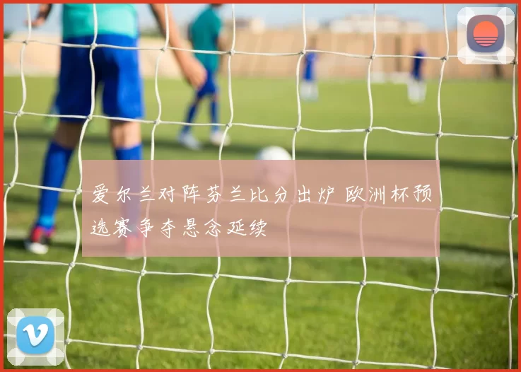 爱尔兰对阵芬兰比分出炉 欧洲杯预选赛争夺悬念延续