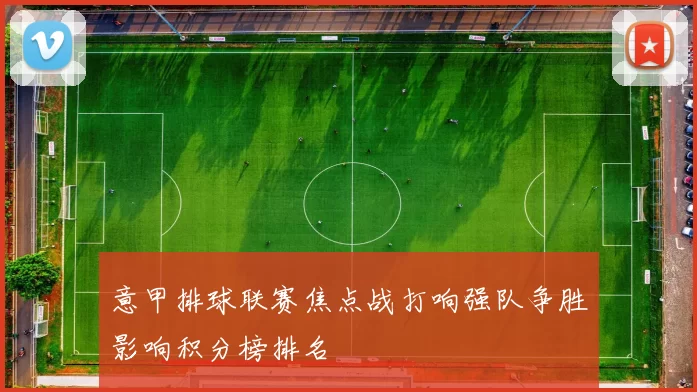 意甲排球联赛焦点战打响强队争胜影响积分榜排名