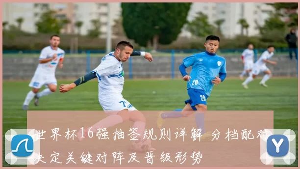 世界杯16强抽签规则详解 分档配对决定关键对阵及晋级形势