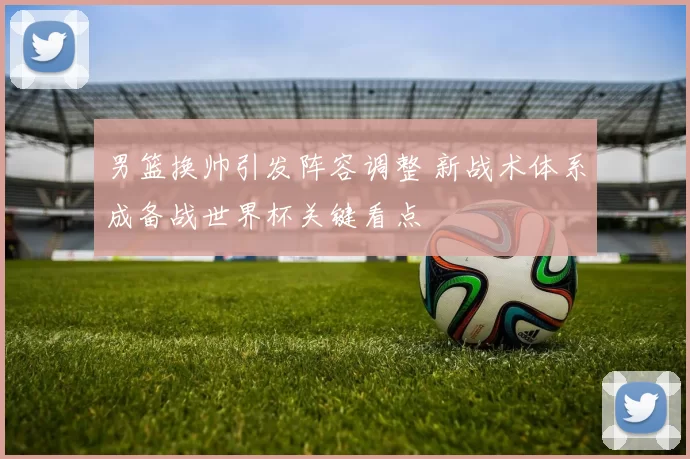 男篮换帅引发阵容调整 新战术体系成备战世界杯关键看点