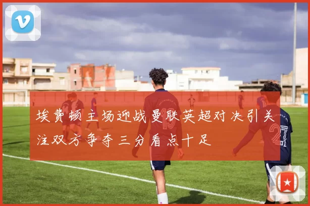 埃费顿主场迎战曼联英超对决引关注双方争夺三分看点十足