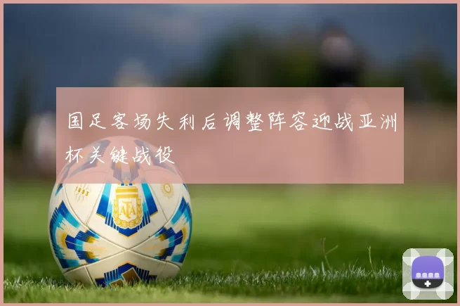 国足客场失利后调整阵容迎战亚洲杯关键战役